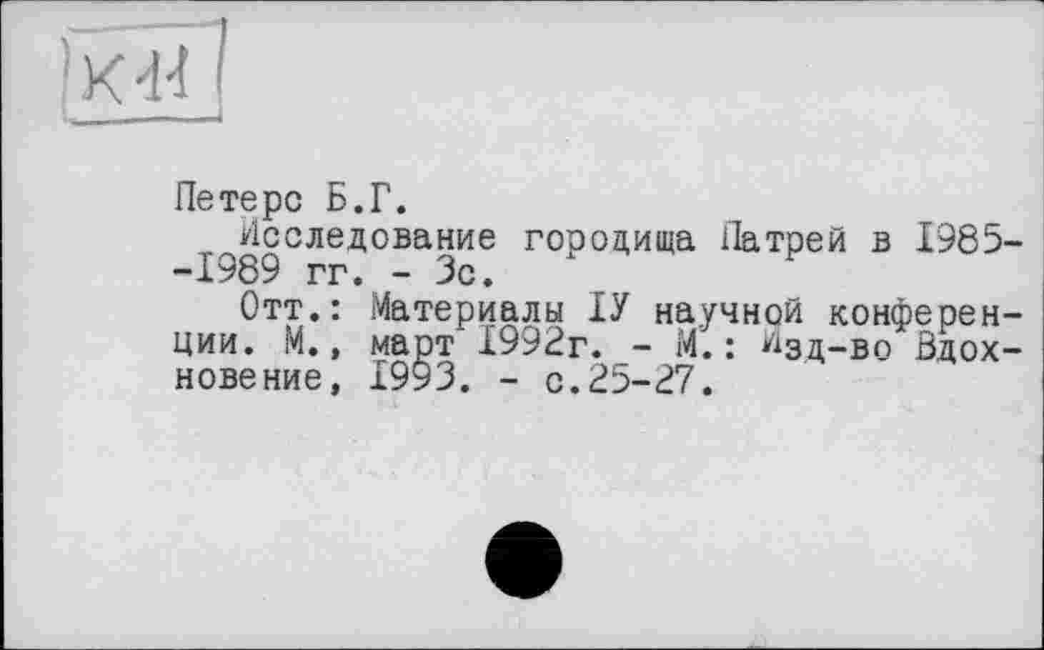 ﻿[ЮНІ
Петерс Б.Г.
Исследование городища Патрей в 1985 -1989 гг. - Зс.
Отт.: Материалы ІУ научной конферен ции. М., март 1992г. - М.: ^зд-во Вдох новение, 1993. - с.25-27.